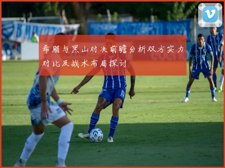 希腊与黑山对决前瞻分析双方实力对比及战术布局探讨