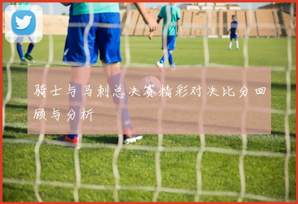 骑士与马刺总决赛精彩对决比分回顾与分析