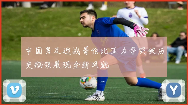 中国男足迎战哥伦比亚力争突破历史瓶颈展现全新风貌