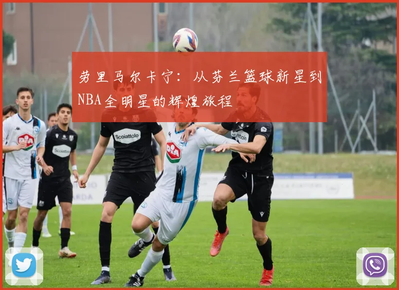 劳里马尔卡宁：从芬兰篮球新星到NBA全明星的辉煌旅程
