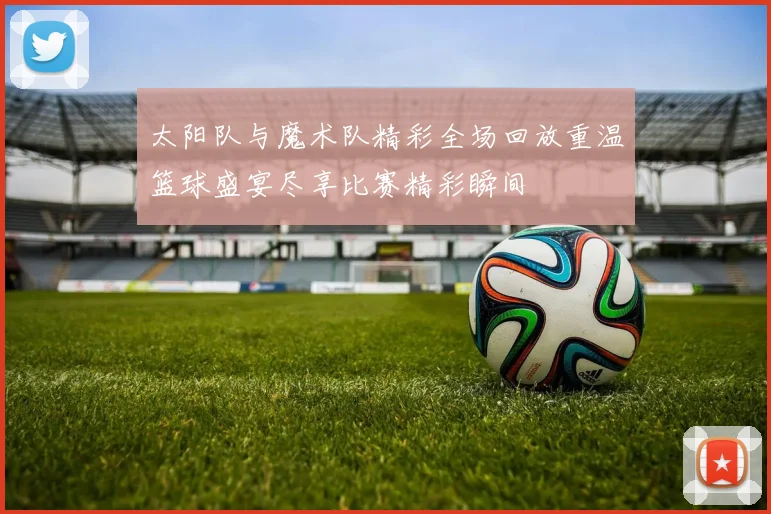 太阳队与魔术队精彩全场回放重温篮球盛宴尽享比赛精彩瞬间