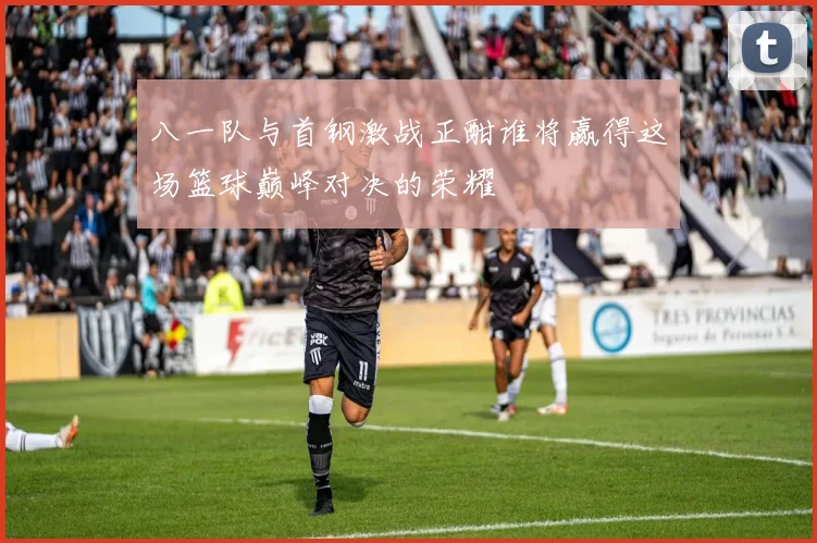 八一队与首钢激战正酣谁将赢得这场篮球巅峰对决的荣耀