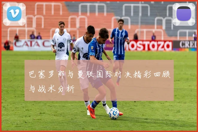 巴塞罗那与曼联国际对决精彩回顾与战术分析