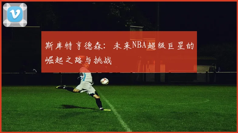 斯库特亨德森：未来NBA超级巨星的崛起之路与挑战