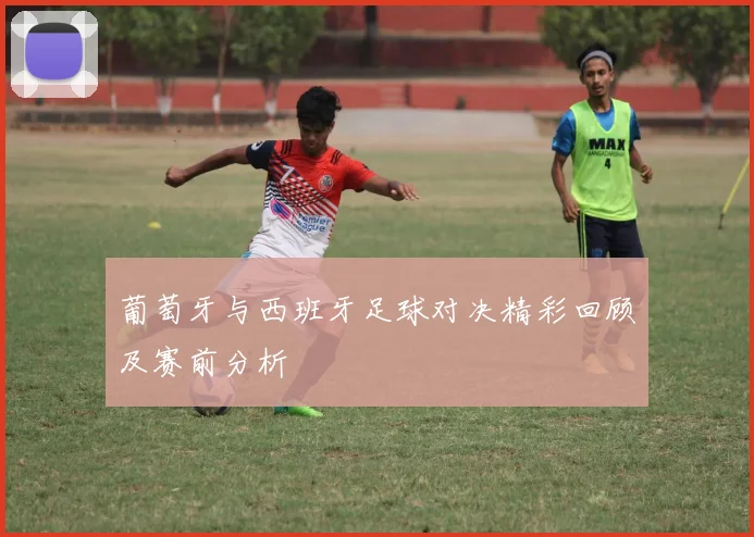 葡萄牙与西班牙足球对决精彩回顾及赛前分析