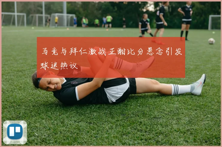 马竞与拜仁激战正酣比分悬念引发球迷热议