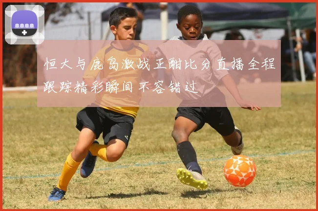 恒大与鹿岛激战正酣比分直播全程跟踪精彩瞬间不容错过