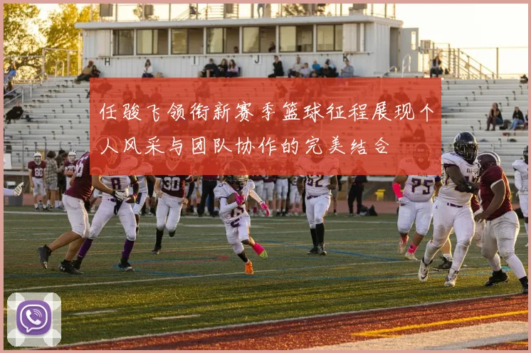 任骏飞领衔新赛季篮球征程展现个人风采与团队协作的完美结合