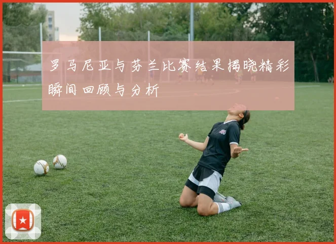 罗马尼亚与芬兰比赛结果揭晓精彩瞬间回顾与分析