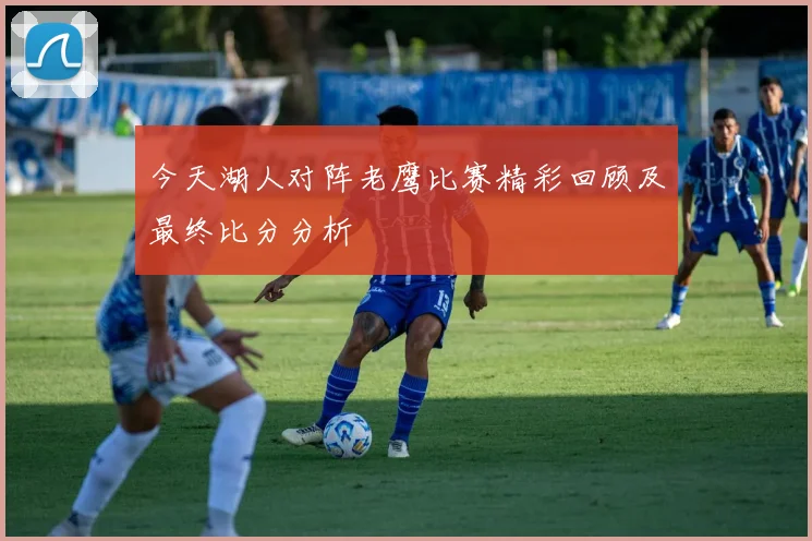 今天湖人对阵老鹰比赛精彩回顾及最终比分分析