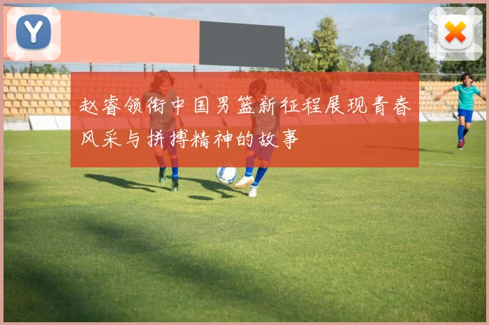 赵睿领衔中国男篮新征程展现青春风采与拼搏精神的故事