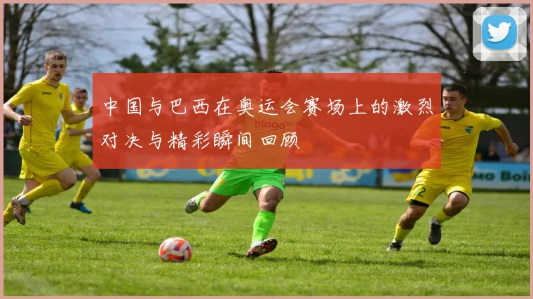 中国与巴西在奥运会赛场上的激烈对决与精彩瞬间回顾