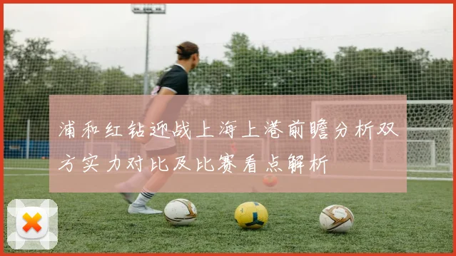 浦和红钻迎战上海上港前瞻分析双方实力对比及比赛看点解析