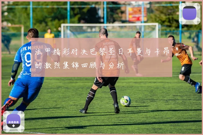 法甲精彩对决巴黎圣日耳曼与卡昂的激烈集锦回顾与分析