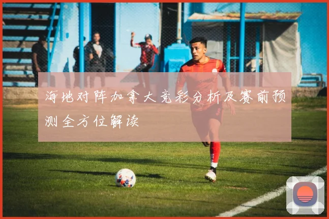 海地对阵加拿大竞彩分析及赛前预测全方位解读