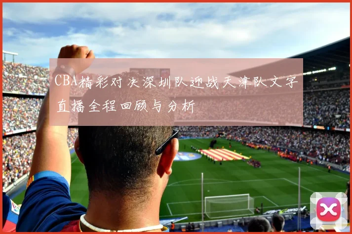 CBA精彩对决深圳队迎战天津队文字直播全程回顾与分析