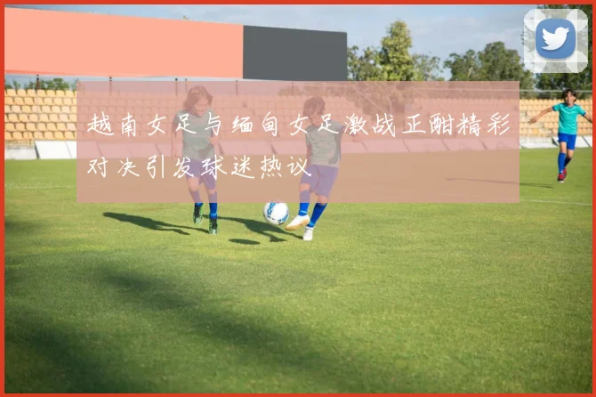 越南女足与缅甸女足激战正酣精彩对决引发球迷热议