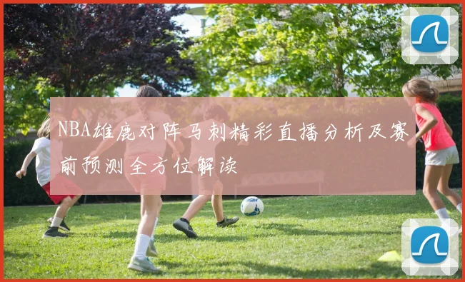 NBA雄鹿对阵马刺精彩直播分析及赛前预测全方位解读