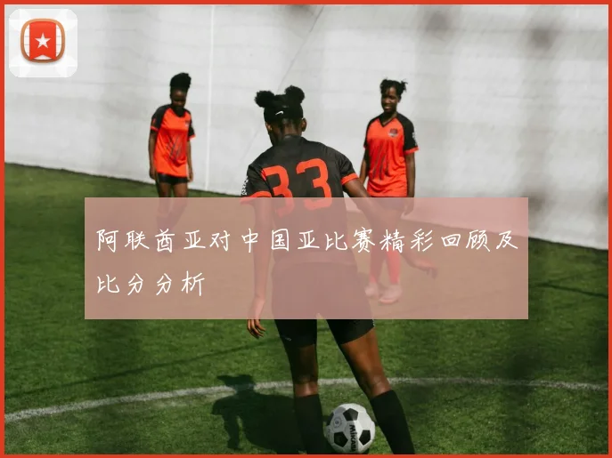 阿联酋亚对中国亚比赛精彩回顾及比分分析