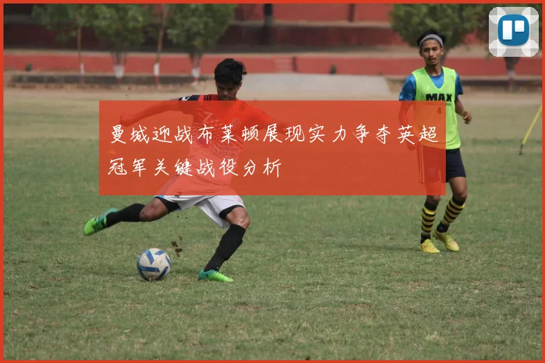 曼城迎战布莱顿展现实力争夺英超冠军关键战役分析