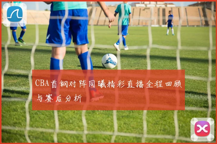 CBA首钢对阵同曦精彩直播全程回顾与赛后分析