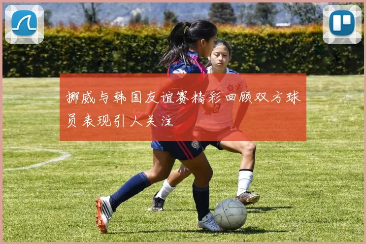 挪威与韩国友谊赛精彩回顾双方球员表现引人关注