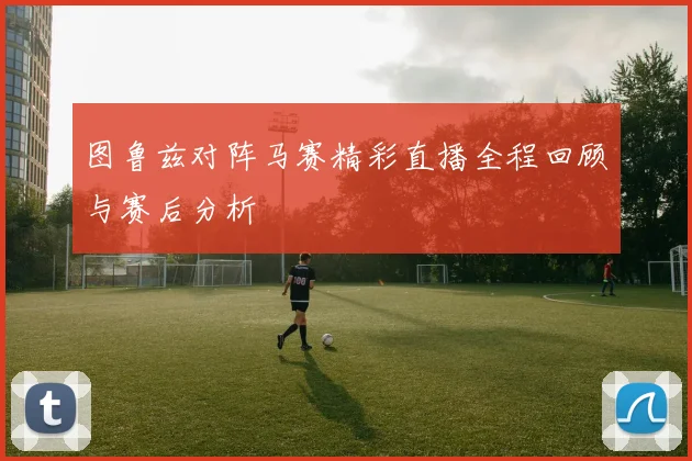 图鲁兹对阵马赛精彩直播全程回顾与赛后分析