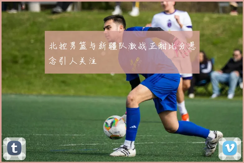 北控男篮与新疆队激战正酣比分悬念引人关注