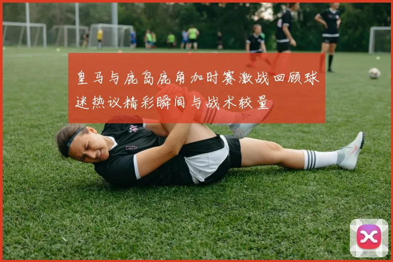 皇马与鹿岛鹿角加时赛激战回顾球迷热议精彩瞬间与战术较量