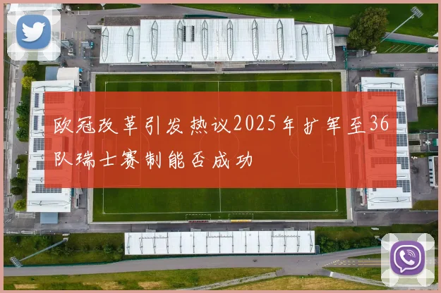 欧冠改革引发热议2025年扩军至36队瑞士赛制能否成功