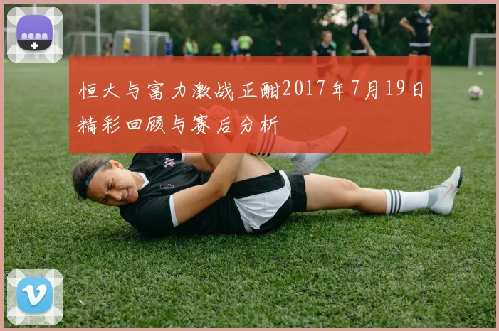恒大与富力激战正酣2017年7月19日精彩回顾与赛后分析